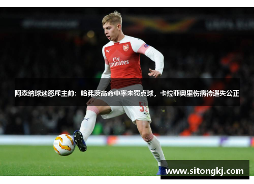 阿森纳球迷怒斥主帅：哈弗茨高命中率未罚点球，卡拉菲奥里伤病待遇失公正